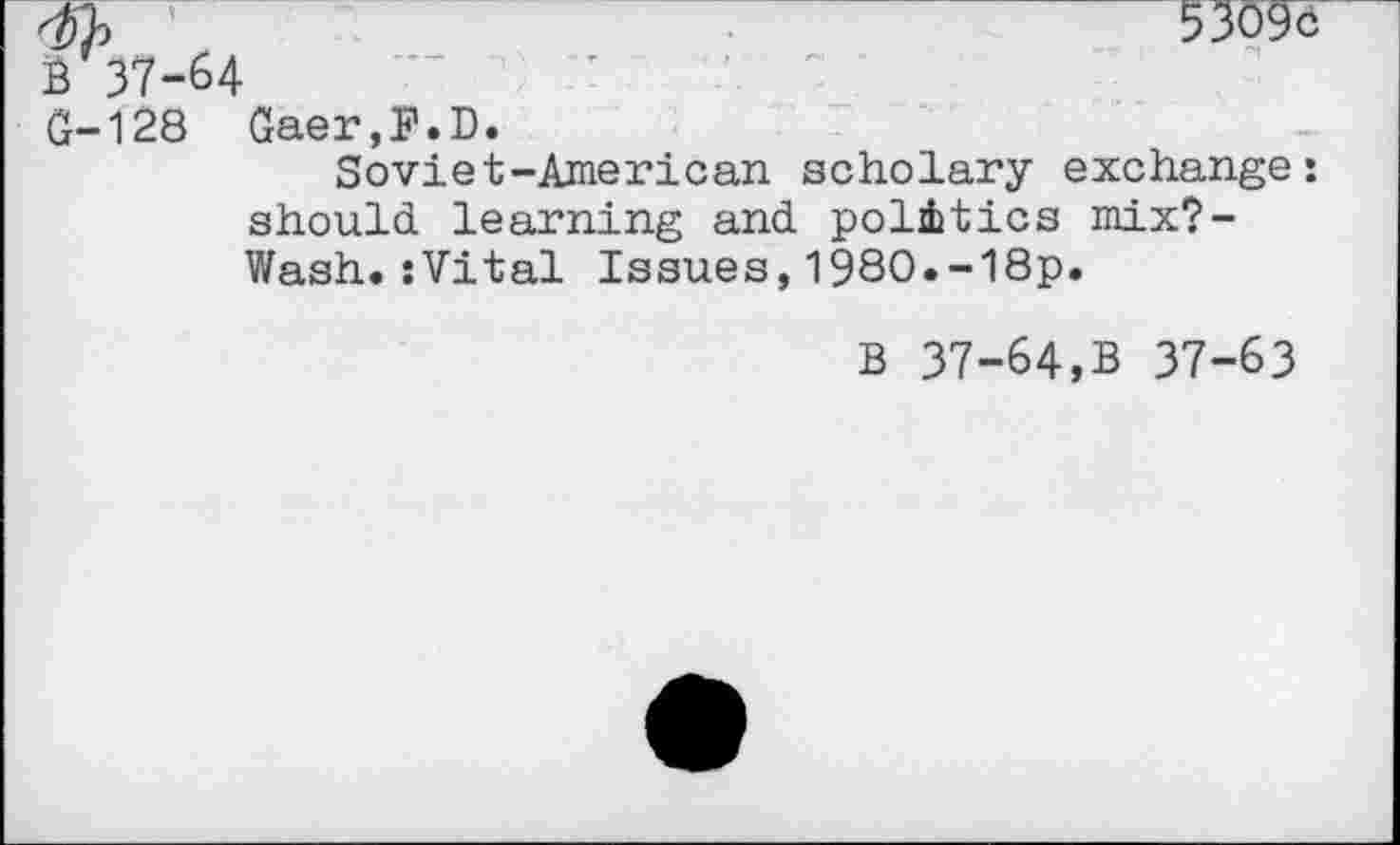 ﻿'	5309c
B 37-64
G-128 Gaer,F.D.
Soviet-American scholary exchange: should learning and politics mix?-Wash.sVital Issues,1980.-18p.
B 37-64,B 37-63